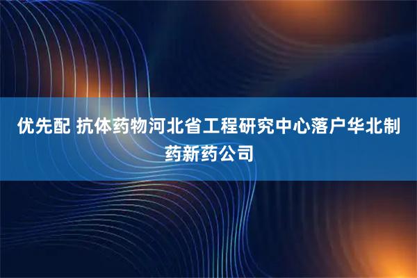 优先配 抗体药物河北省工程研究中心落户华北制药新药公司