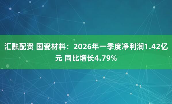 汇融配资 国瓷材料：2026年一季度净利润1.42亿元 同比增长4.79%