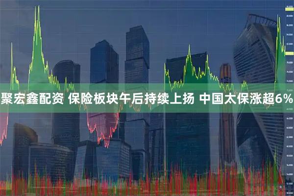 聚宏鑫配资 保险板块午后持续上扬 中国太保涨超6%
