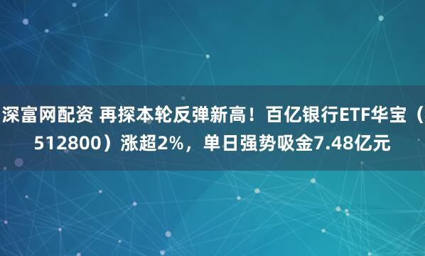 深富网配资 再探本轮反弹新高!百亿银行ETF华宝(512800)涨超2%,单日强势吸金7.48亿元